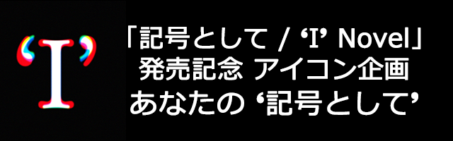 「記号として / ‘I’ Novel」発売記念 アイコン企画　あなたの‘記号として’